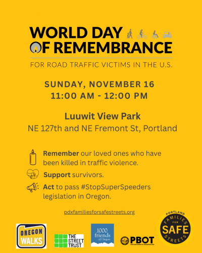 World Day of Remembrance for Road Traffic Victims in the US. Sunday, November 16. 11:00 am - 12:00 pm Luuwit View Park NE 127th and NE Fremont St, Portland. Remember our loved ones who have been killed in traffic violence. Support survivors. Act to pass #StopSuperSpeeders legislation in Oregon.