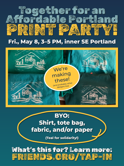 Together for an Affordable Portland PRINT PARTY! Fri., May 8, 3-5 PM, inner SE Portland. We're making these! (Indicates teal shirts with white, intricate logo printed on them). BYO: Shirt, tote bag, fabric, and/or paper (teal for solidarity). What's this for? Learn more: friends.org/tap-in