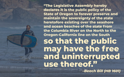 A man in a wetsuit holding a surfboard. Quote: “The Legislative Assembly hereby declares it is the public policy of the State of Oregon to forever preserve and maintain the sovereignty of the state heretofore existing over the seashore and ocean beaches of the state from the Columbia River on the North to the Oregon-California line on the South so that the public may have the free and uninterrupted use thereof.” –Beach Bill (HB 1601)