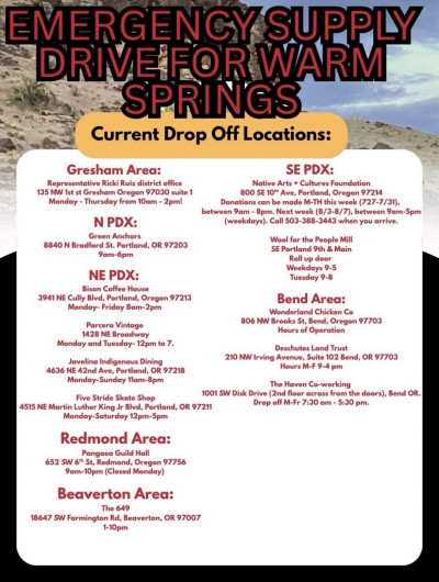 Emergency supply drive for Warm Springs. Current drop off locations: Gresham area: Representative Ricky Ruiz district office. N PDX: Green anchors. NE PDX: Bison Coffee House, Parcera Vintage, Javelina Indigenous Dining, and Five Stride Skate Shop. Redmond Area: Pangaea Guild Hall. Beaverton Area: The 649. SE PDX: Native Arts + Cultures Foundation and Wool for the People Mill. Bend Area: Wonderland Chicken Co., Deschutes Land Trust, and The Haven Co-Working.